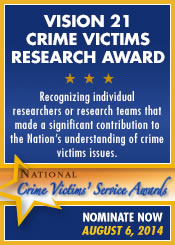 Vision 21 Crime Victims Research Award. Recognizing individual researchers or research teams that made a significant contribution to the Nation's understanding of crime victims issues. Nominate Now. August 6, 2014.