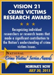 Vision 21 Crime Victims Research Award. Recognizing individual researchers or research teams that made a significant contribution to the Nation's understanding of crime victims issues. Nominate Now. July 30, 2015.