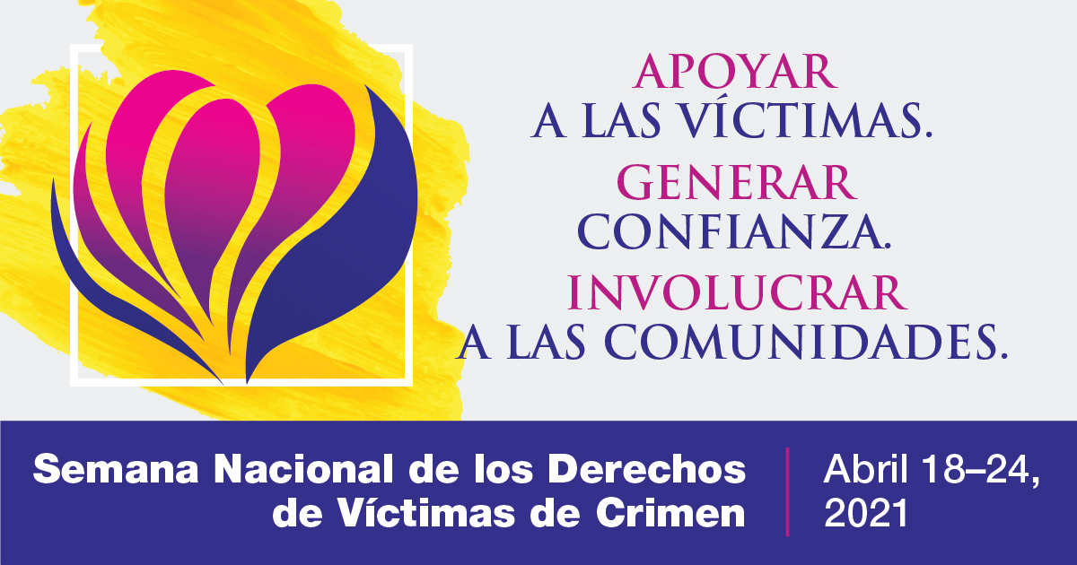 Apoyar a las Víctimas. Generar Confianza. Involucrar a las Comunidades. Semana Nacional de los Derechos de Víctimas de Crimen. Abril 18-24, 2021.