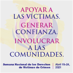 Apoyar a las Víctimas. Generar Confianza. Involucrar a las Comunidades. Semana Nacional de los Derechos de Víctimas de Crimen. Abril 18-24, 2021
